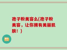 孢子粉美容么(孢子粉美容，让你拥有美丽肌肤！)