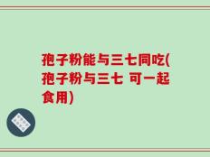 孢子粉能与三七同吃(孢子粉与三七 可一起食用)