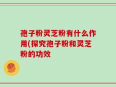 孢子粉灵芝粉有什么作用(探究孢子粉和灵芝粉的功效