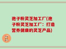 孢子粉灵芝加工厂(孢子粉灵芝加工厂：打造营养健康的灵芝产品)