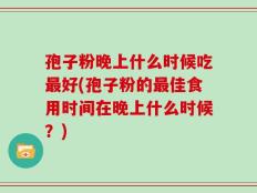孢子粉晚上什么时候吃最好(孢子粉的最佳食用时间在晚上什么时候？)