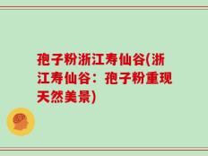 孢子粉浙江寿仙谷(浙江寿仙谷：孢子粉重现天然美景)