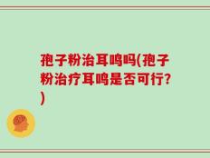 孢子粉治耳鸣吗(孢子粉治疗耳鸣是否可行？)
