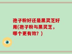 孢子粉好还是黑灵芝好用(孢子粉与黑灵芝，哪个更有效？)