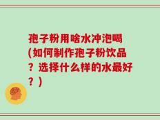 孢子粉用啥水冲泡喝 (如何制作孢子粉饮品？选择什么样的水最好？)