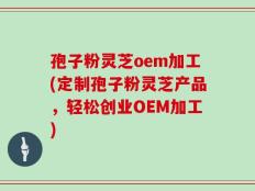 孢子粉灵芝oem加工(定制孢子粉灵芝产品，轻松创业OEM加工)