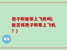 孢子粉能带上飞机吗(能否将孢子粉带上飞机？)