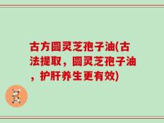 古方圆灵芝孢子油(古法提取，圆灵芝孢子油，护肝养生更有效)