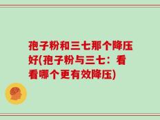 孢子粉和三七那个降压好(孢子粉与三七：看看哪个更有效降压)