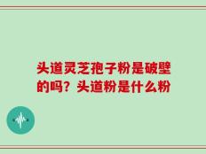 头道灵芝孢子粉是破壁的吗？头道粉是什么粉