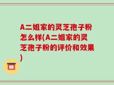 A二姐家的灵芝孢子粉怎么样(A二姐家的灵芝孢子粉的评价和效果)