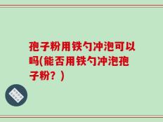 孢子粉用铁勺冲泡可以吗(能否用铁勺冲泡孢子粉？)