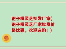 孢子粉灵芝批发厂家(孢子粉灵芝厂家批发价格优惠，欢迎选购！)