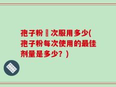孢子粉毎次服用多少(孢子粉每次使用的最佳剂量是多少？)