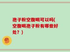 孢子粉空腹喝可以吗(空腹喝孢子粉有哪些好处？)