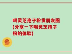 喝灵芝孢子粉发朋友圈(分享一下喝灵芝孢子粉的体验)