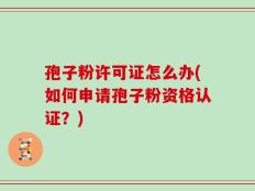 孢子粉许可证怎么办(如何申请孢子粉资格认证？)