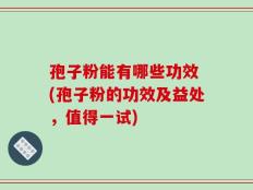 孢子粉能有哪些功效 (孢子粉的功效及益处，值得一试)