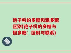 孢子粉的多糖和粗多糖区别(孢子粉的多糖与粗多糖：区别与联系)