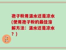 孢子粉用温水还是凉水(使用孢子粉的最佳溶解方法：温水还是凉水？)
