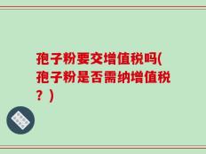 孢子粉要交增值税吗(孢子粉是否需纳增值税？)