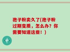 孢子粉卖久了(孢子粉过期变质，怎么办？你需要知道这些！)