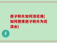 孢子粉片如何浇花用(如何使用孢子粉片为花浇水)