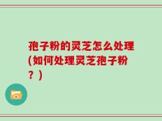 孢子粉的灵芝怎么处理(如何处理灵芝孢子粉？)