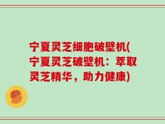 宁夏灵芝细胞破壁机(宁夏灵芝破壁机：萃取灵芝精华，助力健康)