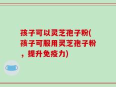 孩子可以灵芝孢子粉(孩子可服用灵芝孢子粉，提升免疫力)