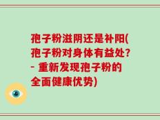 孢子粉滋阴还是补阳(孢子粉对身体有益处？- 重新发现孢子粉的全面健康优势)