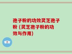孢子粉的功效灵芝孢子粉 (灵芝孢子粉的功效与作用)