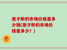 孢子粉的市场价格是多少钱(孢子粉的市场价钱是多少？)