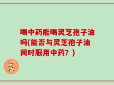 喝中药能喝灵芝孢子油吗(能否与灵芝孢子油同时服用中药？)