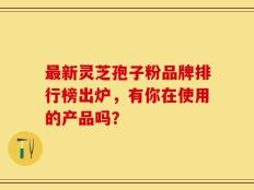 最新灵芝孢子粉品牌排行榜出炉，有你在使用的产品吗？