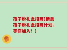 孢子粉礼盒招商(精美孢子粉礼盒招商计划，等你加入！)