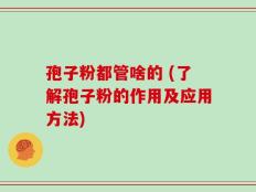 孢子粉都管啥的 (了解孢子粉的作用及应用方法)