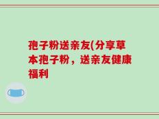 孢子粉送亲友(分享草本孢子粉，送亲友健康福利
