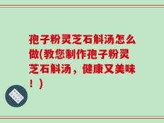 孢子粉灵芝石斛汤怎么做(教您制作孢子粉灵芝石斛汤，健康又美味！)