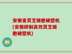 安徽省灵芝细胞破壁机(安徽研制高效灵芝细胞破壁机)