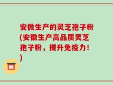 安微生产的灵芝孢子粉(安徽生产高品质灵芝孢子粉，提升免疫力！)