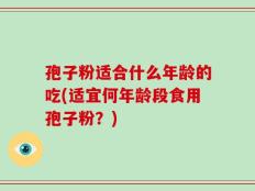 孢子粉适合什么年龄的吃(适宜何年龄段食用孢子粉？)