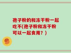 孢子粉的和冻干粉一起吃不(孢子粉和冻干粉可以一起食用？)