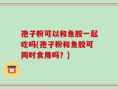 孢子粉可以和鱼胶一起吃吗(孢子粉和鱼胶可同时食用吗？)