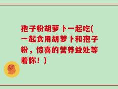 孢子粉胡萝卜一起吃(一起食用胡萝卜和孢子粉，惊喜的营养益处等着你！)