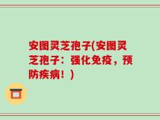 安图灵芝孢子(安图灵芝孢子：强化免疫，预防疾病！)