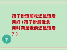 孢子粉饭前吃还是饭后用好 (孢子粉最佳食用时间是饭前还是饭后？)