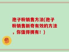 孢子粉销售方法(孢子粉销售新奇有效的方法，你值得拥有！)