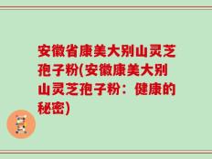 安徽省康美大别山灵芝孢子粉(安徽康美大别山灵芝孢子粉：健康的秘密)