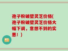 孢子粉破壁灵芝价格(孢子粉破壁灵芝价格大幅下调，意想不到的实惠！)